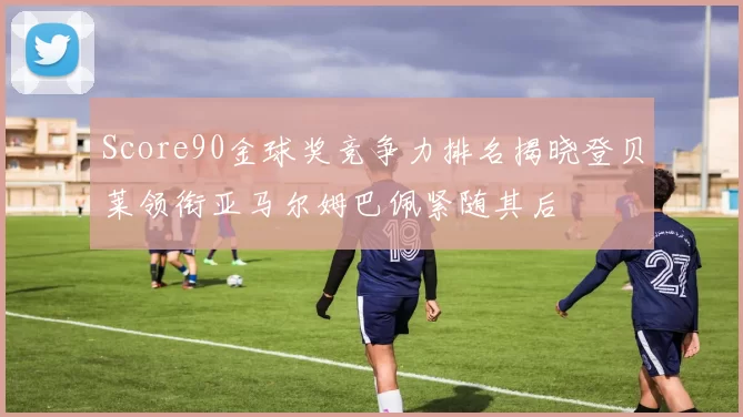 Score90金球奖竞争力排名揭晓登贝莱领衔亚马尔姆巴佩紧随其后