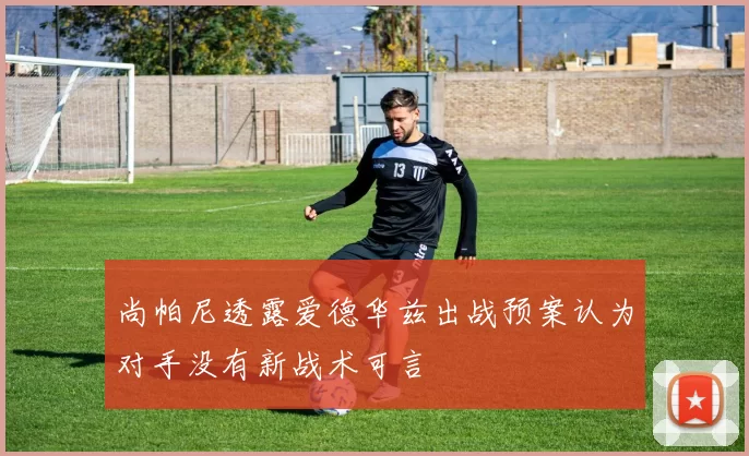 尚帕尼透露爱德华兹出战预案认为对手没有新战术可言