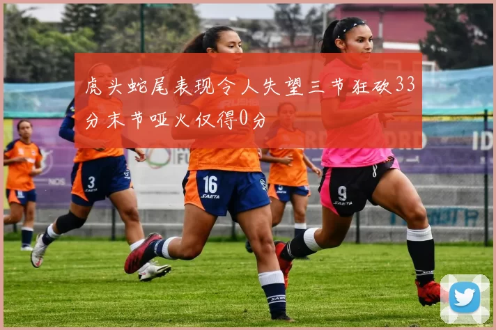 虎头蛇尾表现令人失望三节狂砍33分末节哑火仅得0分