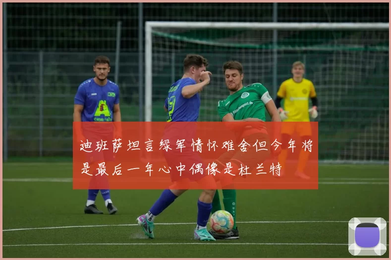 迪班萨坦言绿军情怀难舍但今年将是最后一年心中偶像是杜兰特