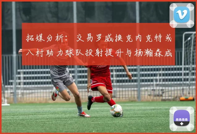 拓媒分析：交易罗威换克内克特或八村助力球队投射提升与杨瀚森成长