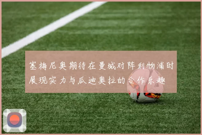 塞梅尼奥期待在曼城对阵利物浦时展现实力与瓜迪奥拉的合作乐趣