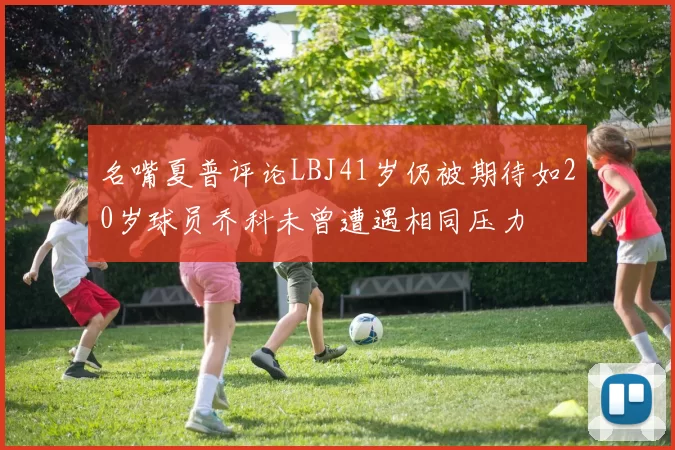 名嘴夏普评论LBJ41岁仍被期待如20岁球员乔科未曾遭遇相同压力