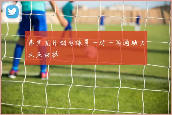 弗里克计划与球员一对一沟通助力未来抉择