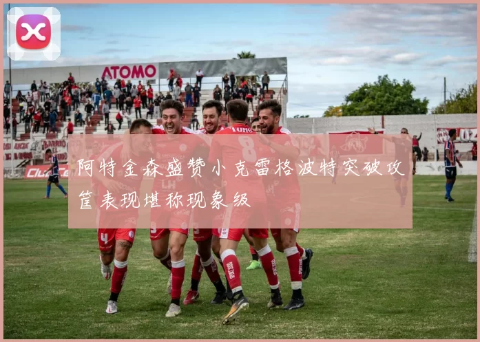 阿特金森盛赞小克雷格波特突破攻筐表现堪称现象级