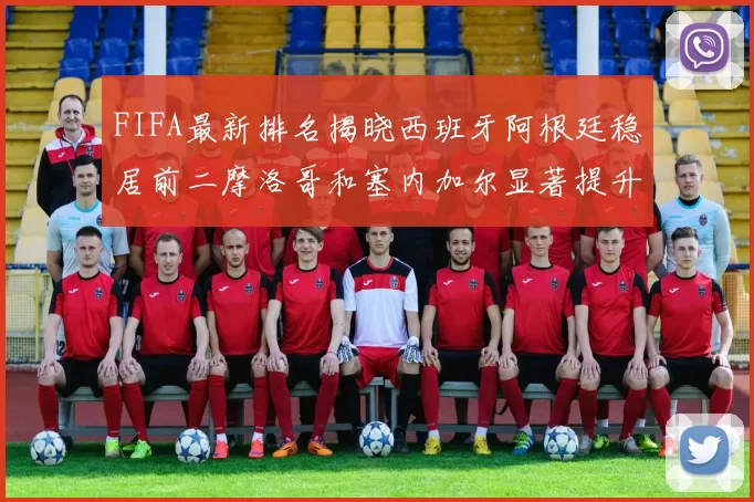 FIFA最新排名揭晓西班牙阿根廷稳居前二摩洛哥和塞内加尔显著提升