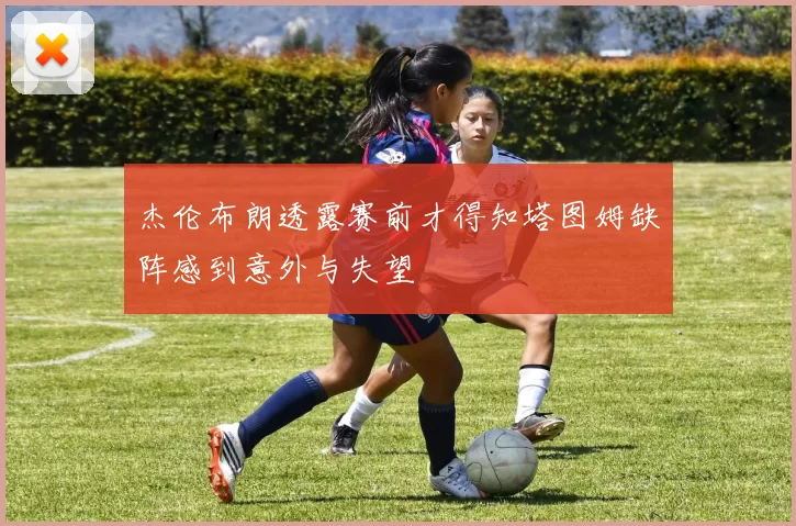 杰伦布朗透露赛前才得知塔图姆缺阵感到意外与失望