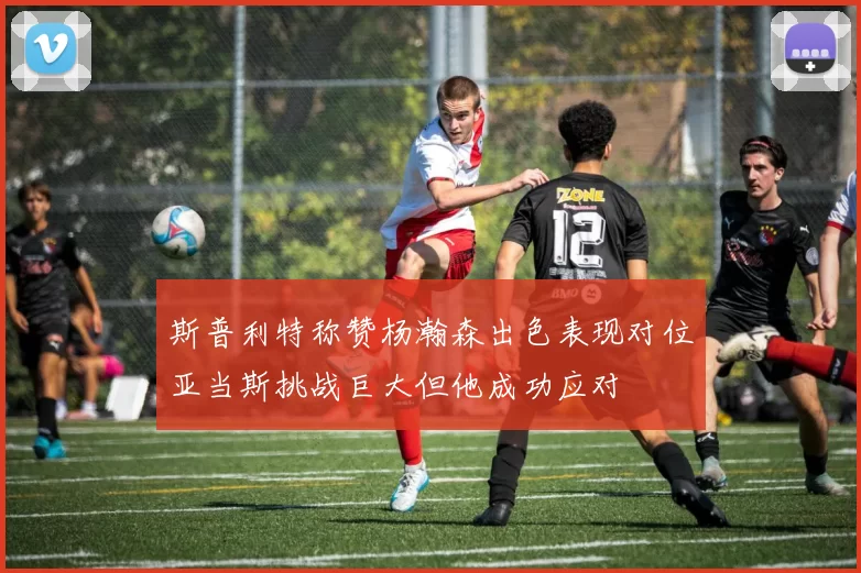 斯普利特称赞杨瀚森出色表现对位亚当斯挑战巨大但他成功应对