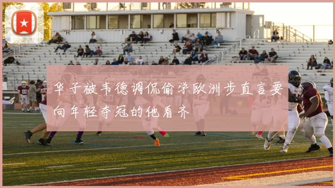华子被韦德调侃偷学欧洲步直言要向年轻夺冠的他看齐