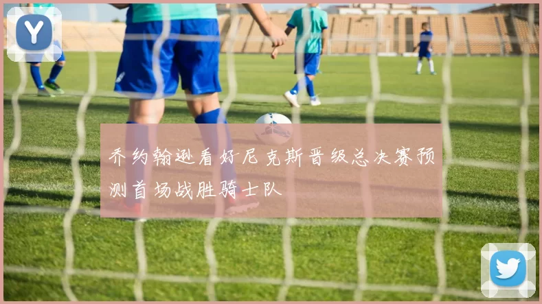 乔约翰逊看好尼克斯晋级总决赛预测首场战胜骑士队